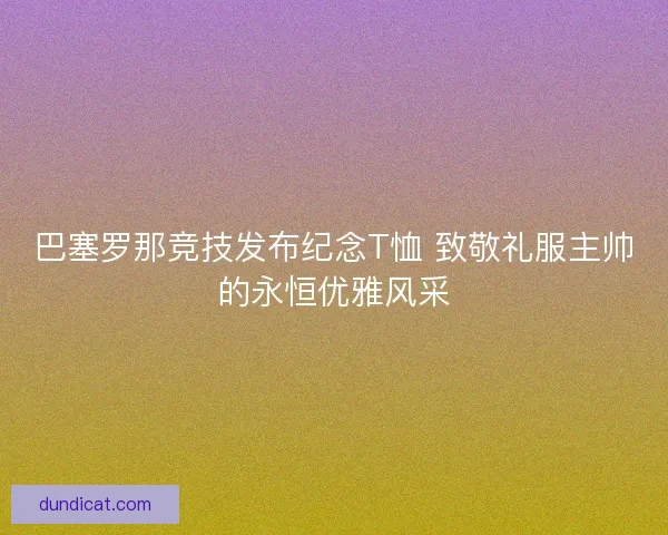 巴塞罗那竞技发布纪念T恤 致敬礼服主帅的永恒优雅风采 巴塞罗那竞技发布纪念T恤 致敬礼服主帅的永恒优雅风采