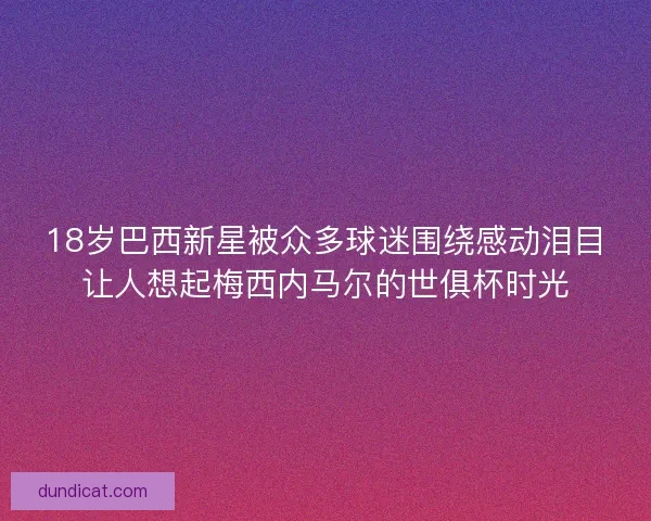 18岁巴西新星被众多球迷围绕感动泪目让人想起梅西内马尔的世俱杯时光