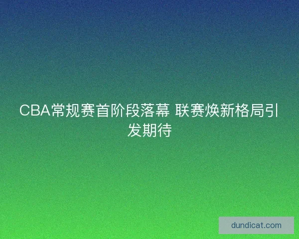 CBA常规赛首阶段落幕 联赛焕新格局引发期待
