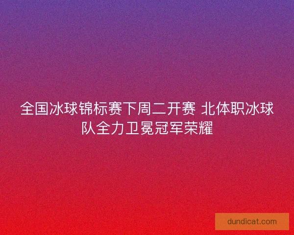 全国冰球锦标赛下周二开赛 北体职冰球队全力卫冕冠军荣耀