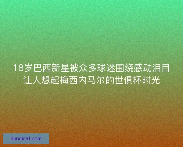 18岁巴西新星被众多球迷围绕感动泪目让人想起梅西内马尔的世俱杯时光
