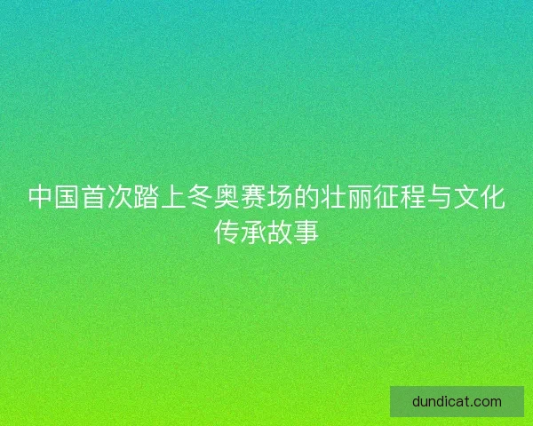 中国首次踏上冬奥赛场的壮丽征程与文化传承故事 中国首次踏上冬奥赛场的壮丽征程与文化传承故事