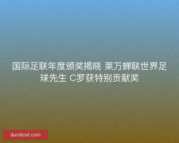 国际足联年度颁奖揭晓 莱万蝉联世界足球先生 C罗获特别贡献奖