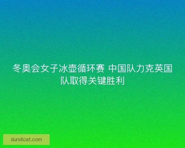 冬奥会女子冰壶循环赛 中国队力克英国队取得关键胜利